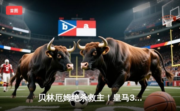 贝林厄姆绝杀救主！皇马3-2逆转巴萨，西甲冠军悬念终结