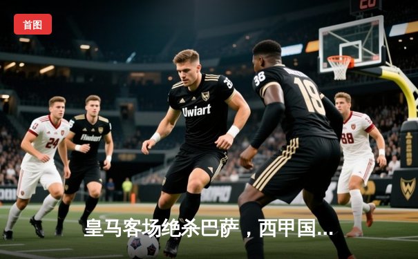 皇马客场绝杀巴萨，西甲国家德比再掀高潮