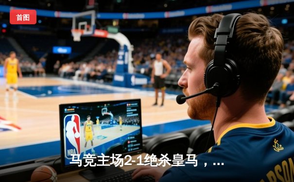 马竞主场2-1绝杀皇马，格列兹曼传射建功主导德比逆转
