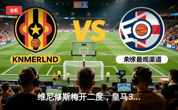 维尼修斯梅开二度，皇马3-1逆转巴萨赢得国家德比