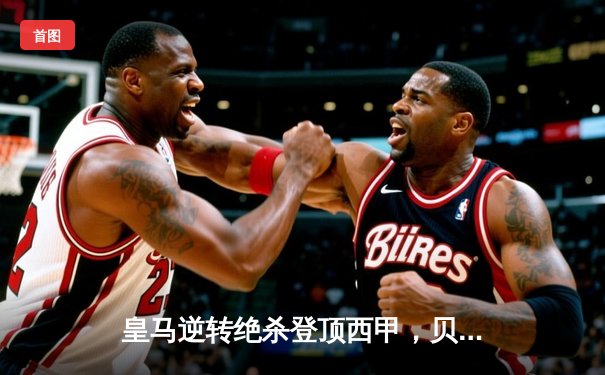 皇马逆转绝杀登顶西甲，贝林厄姆补时救主展巨星风采